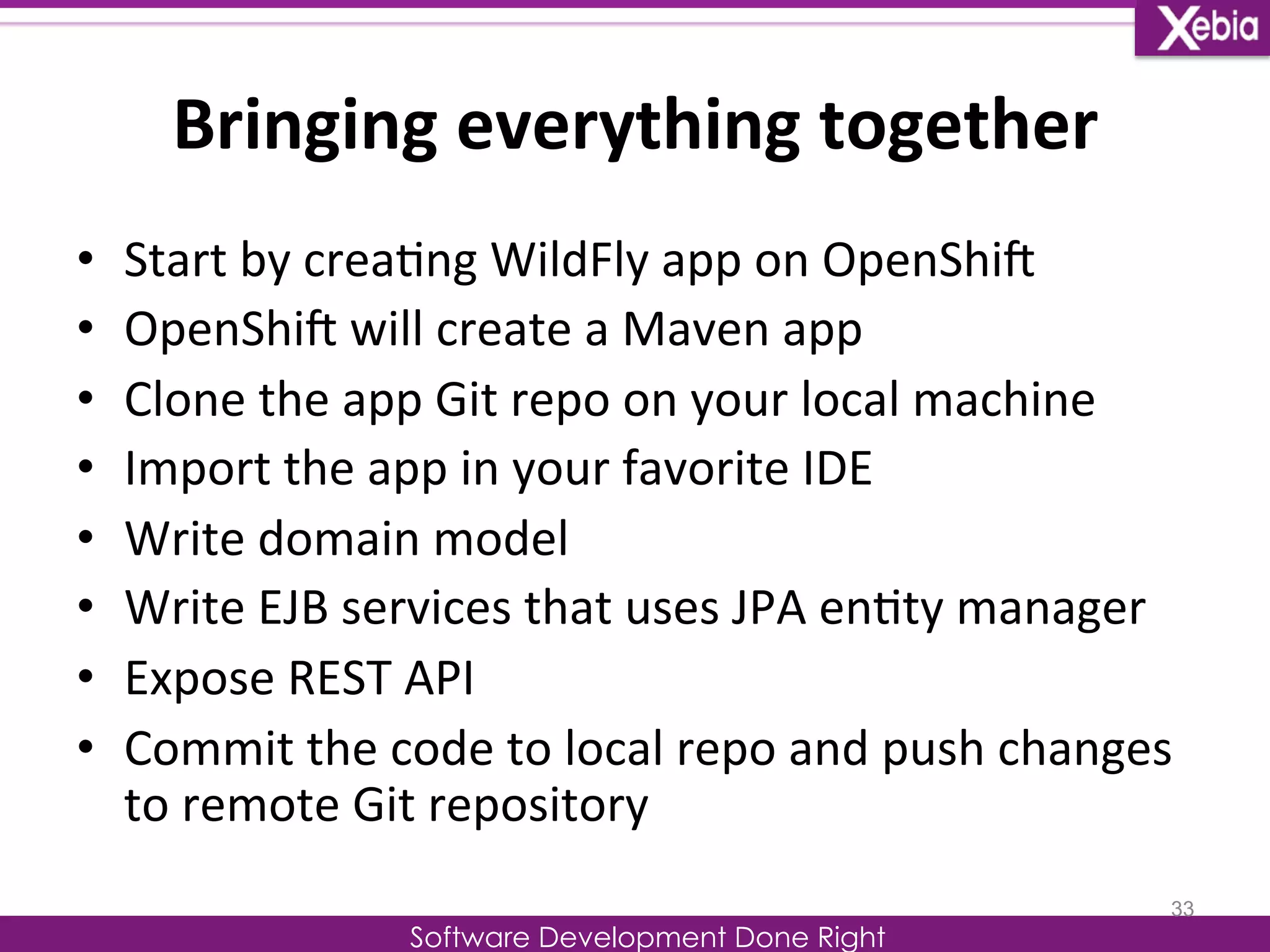 Bringing 
everything 
together 
Software Development Done Right 
• Start 
by 
crea0ng 
WildFly 
app 
on 
OpenShiG 
• OpenShiG 
will 
create 
a 
Maven 
app 
• Clone 
the 
app 
Git 
repo 
on 
your 
local 
machine 
• Import 
the 
app 
in 
your 
favorite 
IDE 
• Write 
domain 
model 
• Write 
EJB 
services 
that 
uses 
JPA 
en0ty 
manager 
• Expose 
REST 
API 
• Commit 
the 
code 
to 
local 
repo 
and 
push 
changes 
to 
remote 
Git 
repository 
33 
 