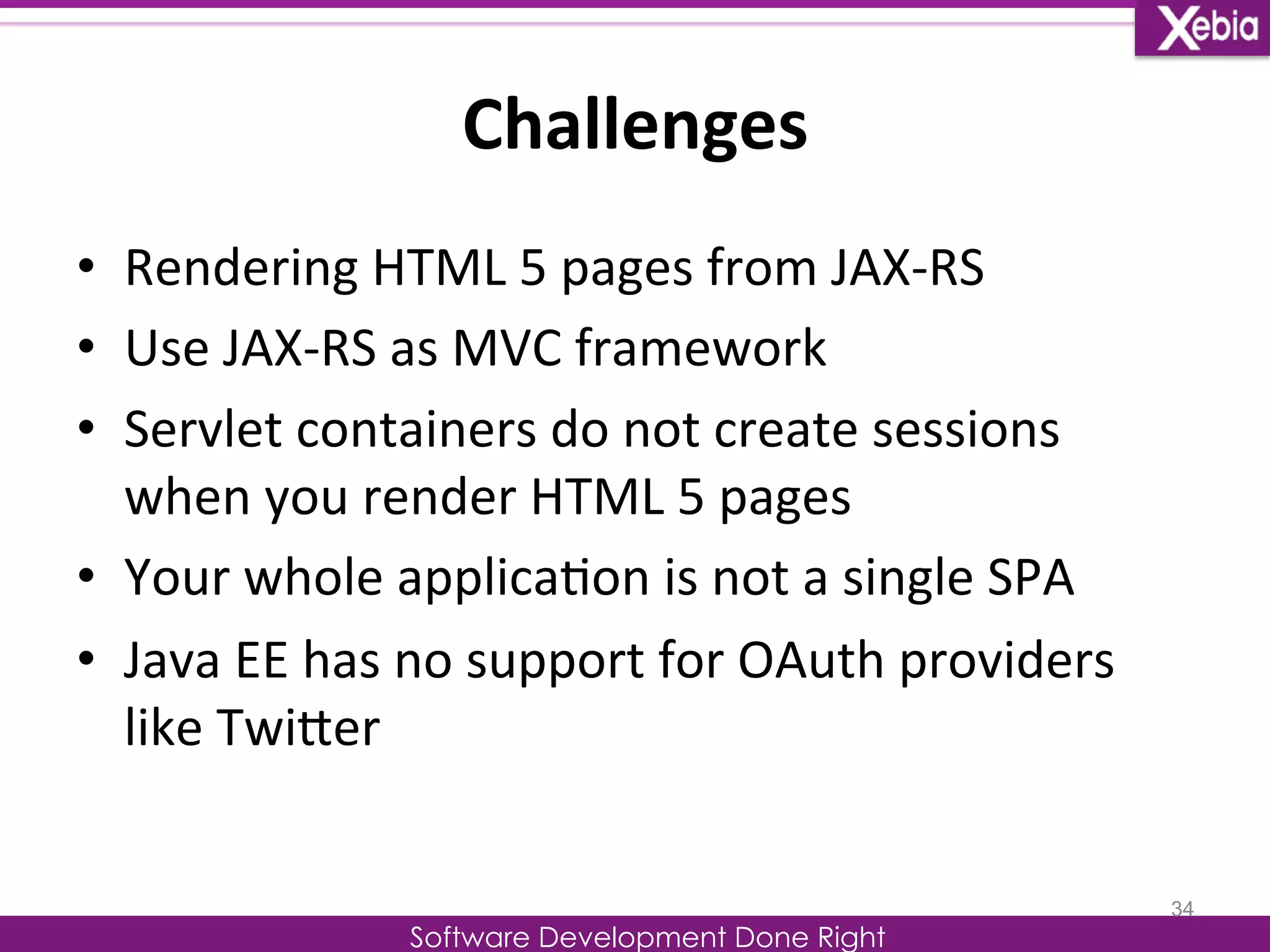 Challenges 
Software Development Done Right 
• Rendering 
HTML 
5 
pages 
from 
JAX-­‐RS 
• Use 
JAX-­‐RS 
as 
MVC 
framework 
• Servlet 
containers 
do 
not 
create 
sessions 
when 
you 
render 
HTML 
5 
pages 
• Your 
whole 
applica0on 
is 
not 
a 
single 
SPA 
• Java 
EE 
has 
no 
support 
for 
OAuth 
providers 
like 
TwiLer 
34 
 