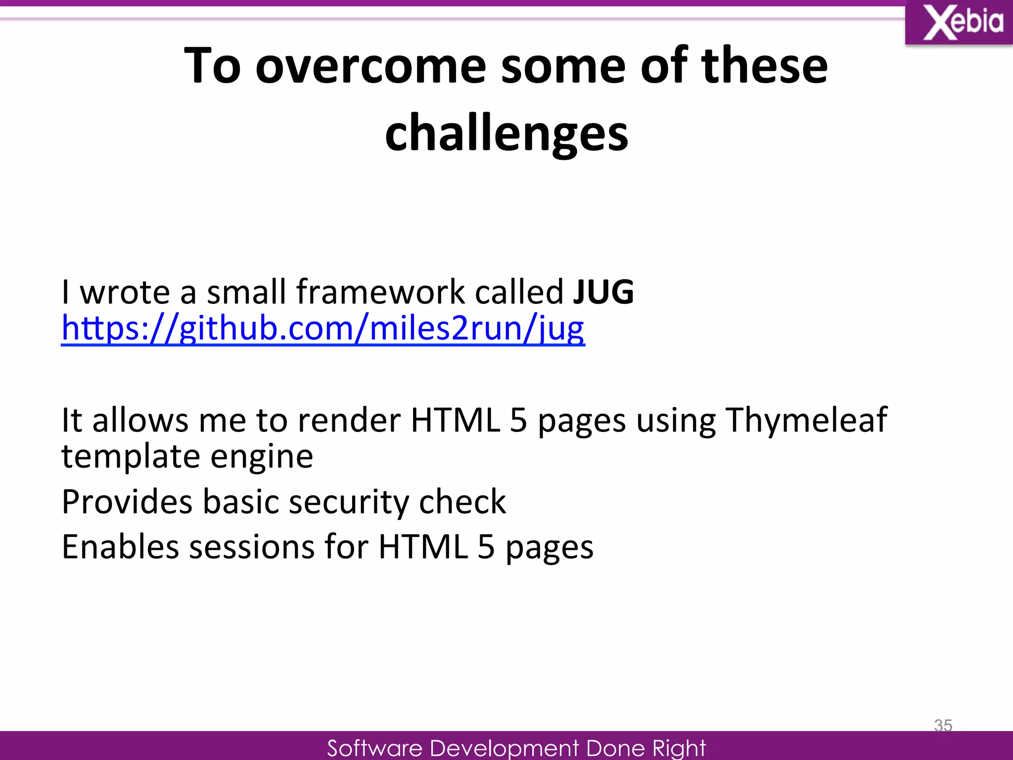 To 
overcome 
some 
of 
these 
challenges 
I 
wrote 
a 
small 
framework 
called 
JUG 
hLps://github.com/miles2run/jug 
It 
allows 
me 
to 
render 
HTML 
5 
pages 
using 
Thymeleaf 
template 
engine 
Provides 
basic 
security 
check 
Enables 
sessions 
for 
HTML 
5 
pages 
Software Development Done Right 
35 
 