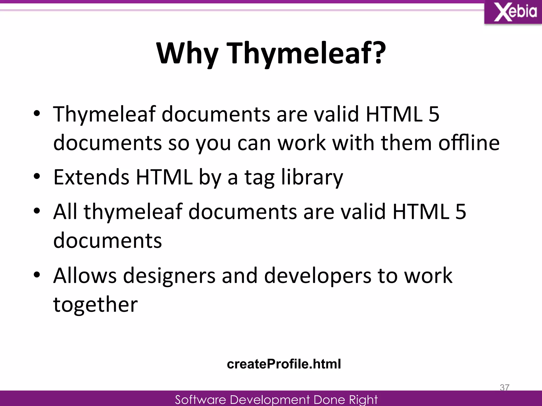 Why 
Thymeleaf? 
Software Development Done Right 
• Thymeleaf 
documents 
are 
valid 
HTML 
5 
documents 
so 
you 
can 
work 
with 
them 
offline 
• Extends 
HTML 
by 
a 
tag 
library 
• All 
thymeleaf 
documents 
are 
valid 
HTML 
5 
documents 
• Allows 
designers 
and 
developers 
to 
work 
together 
37 
createProfile.html 
 