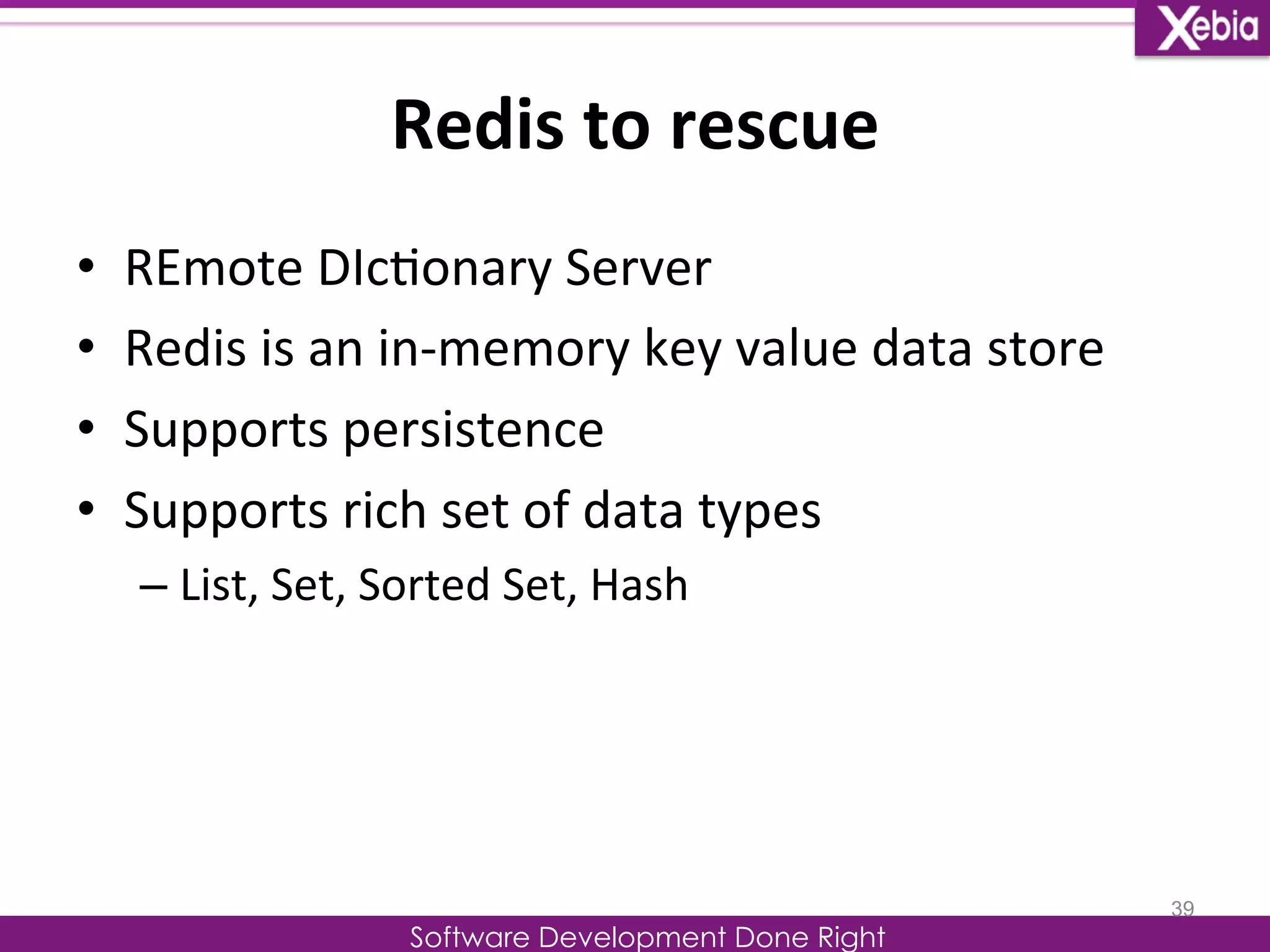 Redis 
to 
rescue 
Software Development Done Right 
• REmote 
DIc0onary 
Server 
• Redis 
is 
an 
in-­‐memory 
key 
value 
data 
store 
• Supports 
persistence 
• Supports 
rich 
set 
of 
data 
types 
– List, 
Set, 
Sorted 
Set, 
Hash 
39 
 