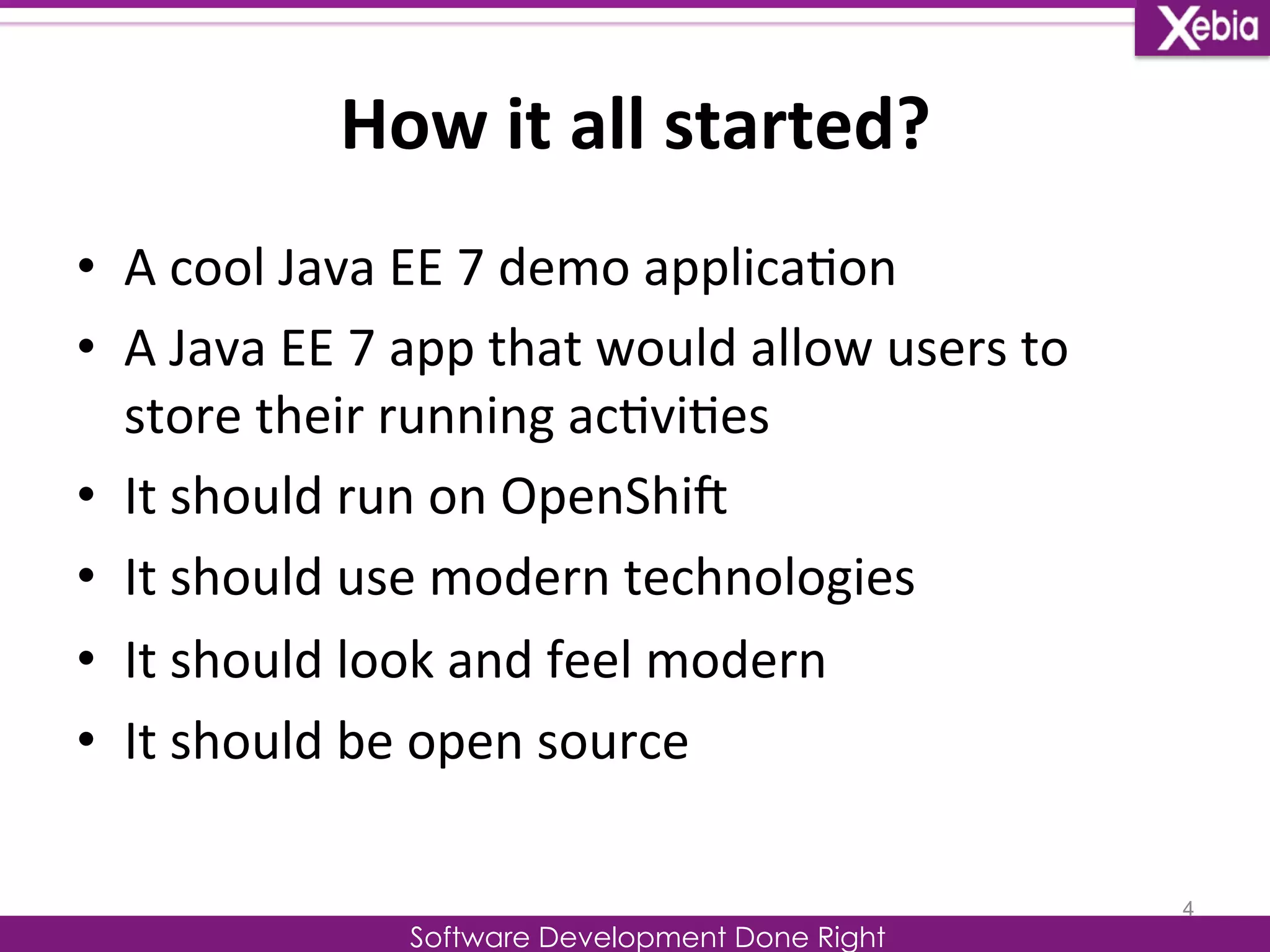 How 
it 
all 
started? 
Software Development Done Right 
• A 
cool 
Java 
EE 
7 
demo 
applica0on 
• A 
Java 
EE 
7 
app 
that 
would 
allow 
users 
to 
store 
their 
running 
ac0vi0es 
• It 
should 
run 
on 
OpenShiG 
• It 
should 
use 
modern 
technologies 
• It 
should 
look 
and 
feel 
modern 
• It 
should 
be 
open 
source 
4 
 