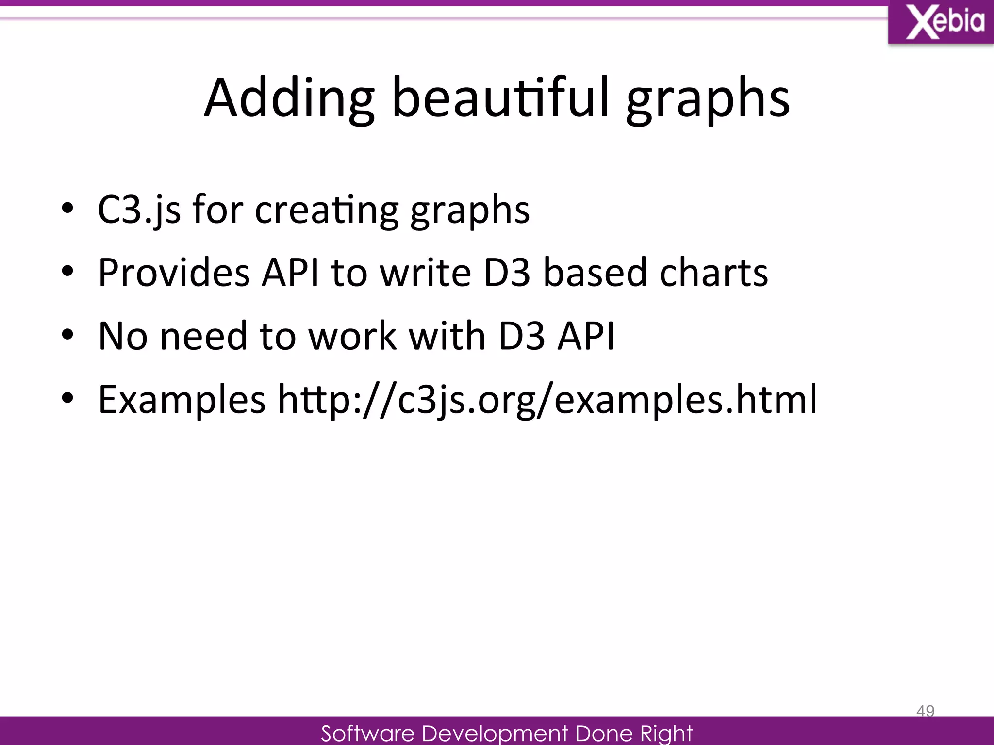 Adding 
beau0ful 
graphs 
Software Development Done Right 
• C3.js 
for 
crea0ng 
graphs 
• Provides 
API 
to 
write 
D3 
based 
charts 
• No 
need 
to 
work 
with 
D3 
API 
• Examples 
hLp://c3js.org/examples.html 
49 
 