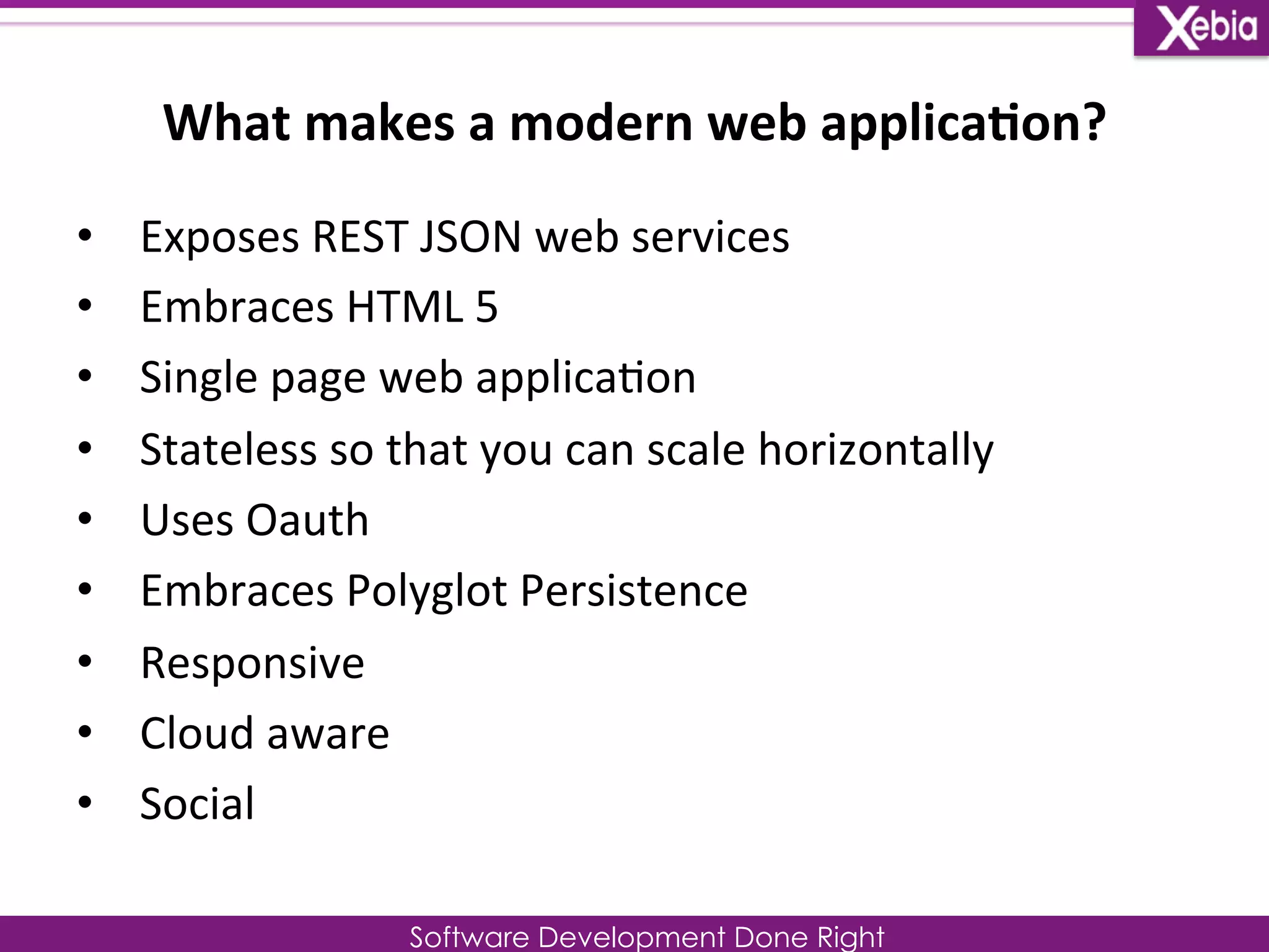 What 
makes 
a 
modern 
web 
applica0on? 
Software Development Done Right 
• Exposes 
REST 
JSON 
web 
services 
• Embraces 
HTML 
5 
• Single 
page 
web 
applica0on 
• Stateless 
so 
that 
you 
can 
scale 
horizontally 
• Uses 
Oauth 
• Embraces 
Polyglot 
Persistence 
• Responsive 
• Cloud 
aware 
• Social 
 