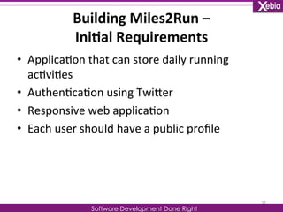 Building 
Miles2Run 
– 
Ini0al 
Requirements 
Software Development Done Right 
• Applica0on 
that 
can 
store 
daily 
running 
ac0vi0es 
• Authen0ca0on 
using 
TwiLer 
• Responsive 
web 
applica0on 
• Each 
user 
should 
have 
a 
public 
profile 
11 
 