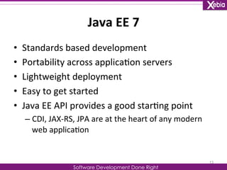 Java 
EE 
7 
Software Development Done Right 
• Standards 
based 
development 
• Portability 
across 
applica0on 
servers 
• Lightweight 
deployment 
• Easy 
to 
get 
started 
• Java 
EE 
API 
provides 
a 
good 
star0ng 
point 
– CDI, 
JAX-­‐RS, 
JPA 
are 
at 
the 
heart 
of 
any 
modern 
web 
applica0on 
13 
 