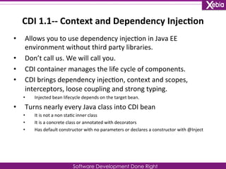 CDI 
1.1-­‐-­‐ 
Context 
and 
Dependency 
Injec0on 
• Allows 
you 
to 
use 
dependency 
injec0on 
in 
Java 
EE 
environment 
without 
third 
party 
libraries. 
Software Development Done Right 
• Don’t 
call 
us. 
We 
will 
call 
you. 
• CDI 
container 
manages 
the 
life 
cycle 
of 
components. 
• CDI 
brings 
dependency 
injec0on, 
context 
and 
scopes, 
interceptors, 
loose 
coupling 
and 
strong 
typing. 
• Injected 
bean 
lifecycle 
depends 
on 
the 
target 
bean. 
• Turns 
nearly 
every 
Java 
class 
into 
CDI 
bean 
• It 
is 
not 
a 
non 
sta0c 
inner 
class 
• It 
is 
a 
concrete 
class 
or 
annotated 
with 
decorators 
• Has 
default 
constructor 
with 
no 
parameters 
or 
declares 
a 
constructor 
with 
@Inject 
 