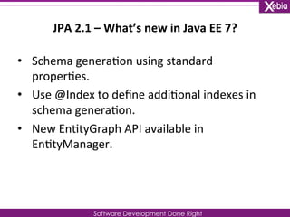 JPA 
2.1 
– 
What’s 
new 
in 
Java 
EE 
7? 
Software Development Done Right 
• Schema 
genera0on 
using 
standard 
proper0es. 
• Use 
@Index 
to 
define 
addi0onal 
indexes 
in 
schema 
genera0on. 
• New 
En0tyGraph 
API 
available 
in 
En0tyManager. 
 