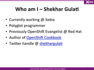 Who 
am 
I 
– 
Shekhar 
Gula0 
Software Development Done Right 
• Currently 
working 
@ 
Xebia 
• Polyglot 
programmer 
• Previously 
OpenShiG 
Evangelist 
@ 
Red 
Hat 
• Author 
of 
OpenShiG 
Cookbook 
• TwiLer 
handle 
@ 
shekhargula0 
2 
 
