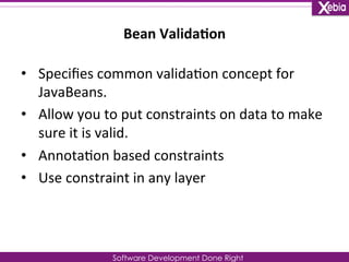Bean 
Valida0on 
Software Development Done Right 
• Specifies 
common 
valida0on 
concept 
for 
JavaBeans. 
• Allow 
you 
to 
put 
constraints 
on 
data 
to 
make 
sure 
it 
is 
valid. 
• Annota0on 
based 
constraints 
• Use 
constraint 
in 
any 
layer 
 