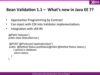 Bean 
Valida0on 
1.1 
– 
What’s 
new 
in 
Java 
EE 
7? 
Software Development Done Right 
• Approaches 
Programming 
by 
Contract 
• Can 
inject 
with 
CDI 
into 
Validator 
implementa0ons 
• Integra0on 
with 
JAX-­‐RS 
@Path(“/statuses”) 
public class StatusService { 
@POST @Produces(“application/json”) 
public @NotNull Status postStatus(@Valid @NotNull Status status) { 
// persist in database 
return status; 
} 
} 
 