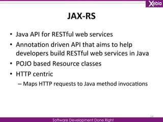 JAX-­‐RS 
Software Development Done Right 
• Java 
API 
for 
RESTful 
web 
services 
• Annota0on 
driven 
API 
that 
aims 
to 
help 
developers 
build 
RESTful 
web 
services 
in 
Java 
• POJO 
based 
Resource 
classes 
• HTTP 
centric 
– Maps 
HTTP 
requests 
to 
Java 
method 
invoca0ons 
24 
 