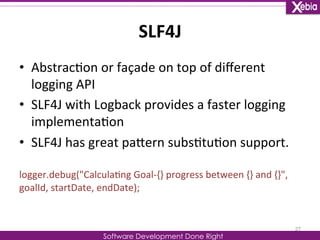 SLF4J 
Software Development Done Right 
• Abstrac0on 
or 
façade 
on 
top 
of 
different 
logging 
API 
• SLF4J 
with 
Logback 
provides 
a 
faster 
logging 
implementa0on 
• SLF4J 
has 
great 
paLern 
subs0tu0on 
support. 
logger.debug("Calcula0ng 
Goal-­‐{} 
progress 
between 
{} 
and 
{}", 
goalId, 
startDate, 
endDate); 
27 
 