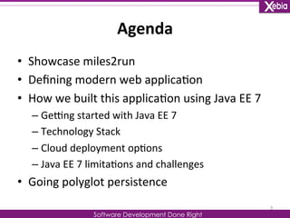 Agenda 
Software Development Done Right 
• Showcase 
miles2run 
• Defining 
modern 
web 
applica0on 
• How 
we 
built 
this 
applica0on 
using 
Java 
EE 
7 
– GeOng 
started 
with 
Java 
EE 
7 
– Technology 
Stack 
– Cloud 
deployment 
op0ons 
– Java 
EE 
7 
limita0ons 
and 
challenges 
• Going 
polyglot 
persistence 
3 
 