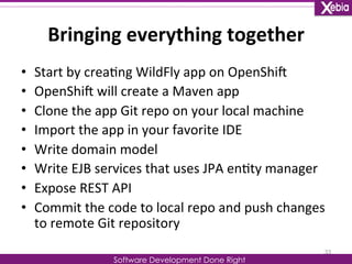 Bringing 
everything 
together 
Software Development Done Right 
• Start 
by 
crea0ng 
WildFly 
app 
on 
OpenShiG 
• OpenShiG 
will 
create 
a 
Maven 
app 
• Clone 
the 
app 
Git 
repo 
on 
your 
local 
machine 
• Import 
the 
app 
in 
your 
favorite 
IDE 
• Write 
domain 
model 
• Write 
EJB 
services 
that 
uses 
JPA 
en0ty 
manager 
• Expose 
REST 
API 
• Commit 
the 
code 
to 
local 
repo 
and 
push 
changes 
to 
remote 
Git 
repository 
33 
 