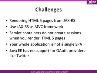 Challenges 
Software Development Done Right 
• Rendering 
HTML 
5 
pages 
from 
JAX-­‐RS 
• Use 
JAX-­‐RS 
as 
MVC 
framework 
• Servlet 
containers 
do 
not 
create 
sessions 
when 
you 
render 
HTML 
5 
pages 
• Your 
whole 
applica0on 
is 
not 
a 
single 
SPA 
• Java 
EE 
has 
no 
support 
for 
OAuth 
providers 
like 
TwiLer 
34 
 