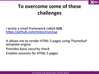 To 
overcome 
some 
of 
these 
challenges 
I 
wrote 
a 
small 
framework 
called 
JUG 
hLps://github.com/miles2run/jug 
It 
allows 
me 
to 
render 
HTML 
5 
pages 
using 
Thymeleaf 
template 
engine 
Provides 
basic 
security 
check 
Enables 
sessions 
for 
HTML 
5 
pages 
Software Development Done Right 
35 
 