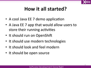 How 
it 
all 
started? 
Software Development Done Right 
• A 
cool 
Java 
EE 
7 
demo 
applica0on 
• A 
Java 
EE 
7 
app 
that 
would 
allow 
users 
to 
store 
their 
running 
ac0vi0es 
• It 
should 
run 
on 
OpenShiG 
• It 
should 
use 
modern 
technologies 
• It 
should 
look 
and 
feel 
modern 
• It 
should 
be 
open 
source 
4 
 