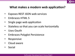 What 
makes 
a 
modern 
web 
applica0on? 
Software Development Done Right 
• Exposes 
REST 
JSON 
web 
services 
• Embraces 
HTML 
5 
• Single 
page 
web 
applica0on 
• Stateless 
so 
that 
you 
can 
scale 
horizontally 
• Uses 
Oauth 
• Embraces 
Polyglot 
Persistence 
• Responsive 
• Cloud 
aware 
• Social 
 