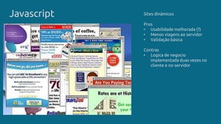 Javascript Sites dinâmicos
Pros
• Usabilidade melhorada (?)
• Menos viagens ao servidor
• Validação básica
Contras
• Logica de negocio
implementada duas vezes no
cliente e no servidor
 