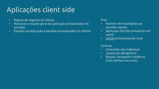 Aplicações client side
Pros
• Numero de requisições ao
servidor menor
• Aplicação fácil de armazenar em
cache
• UI/UX extremamente ricas
Contras
• Conteúdo não indexável
• Javascript obrigatório
• Requer navegador moderno
(com últimos recursos)
• Regras de negocio no cliente
• Recursos e estado geral da aplicação armazenados no
servidor
• Estados da aplicação e sessões armazenados no cliente
 