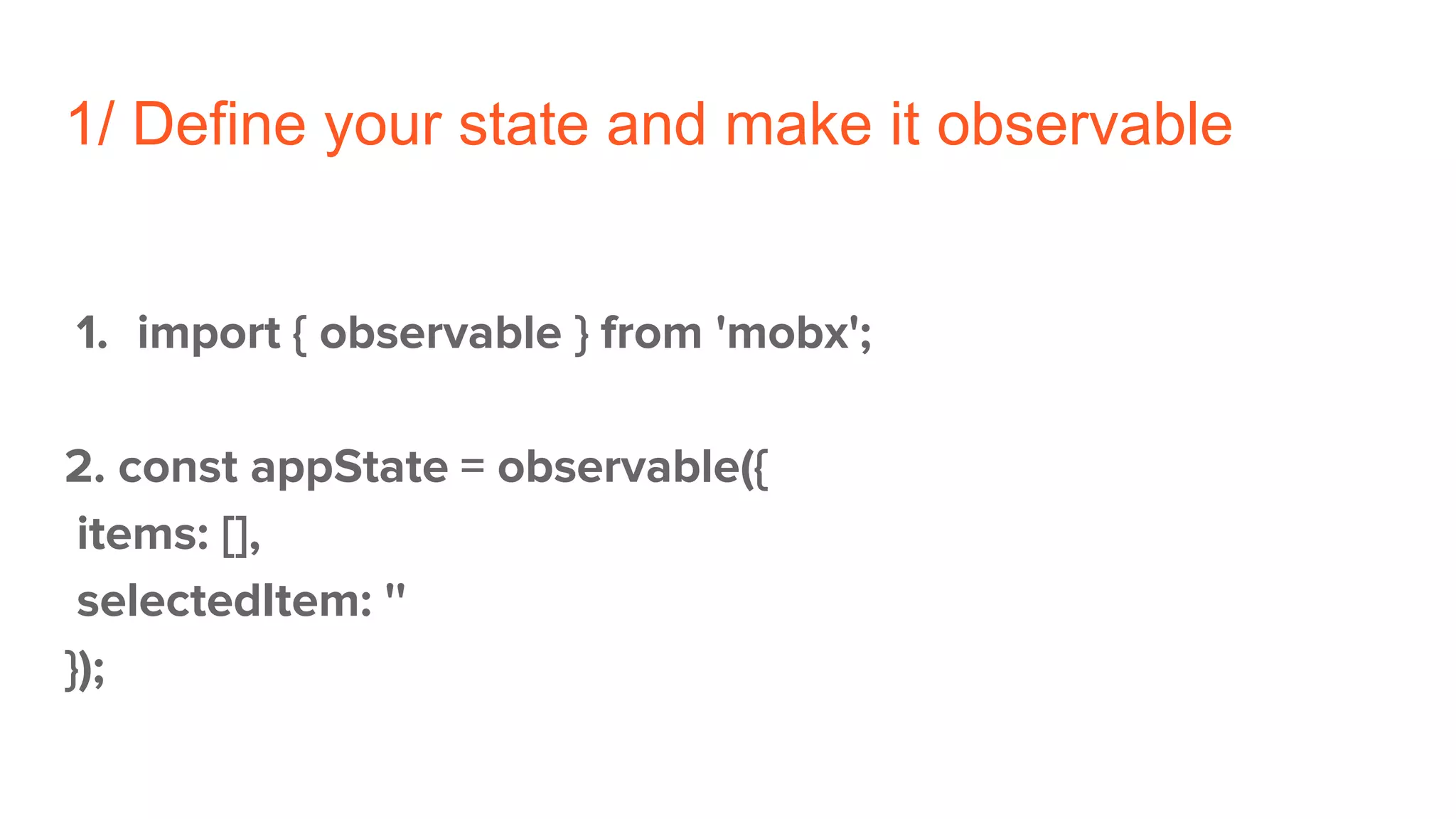 1/ Define your state and make it observable
1. import { observable } from 'mobx';
2. const appState = observable({
items: [],
selectedItem: ''
});
 