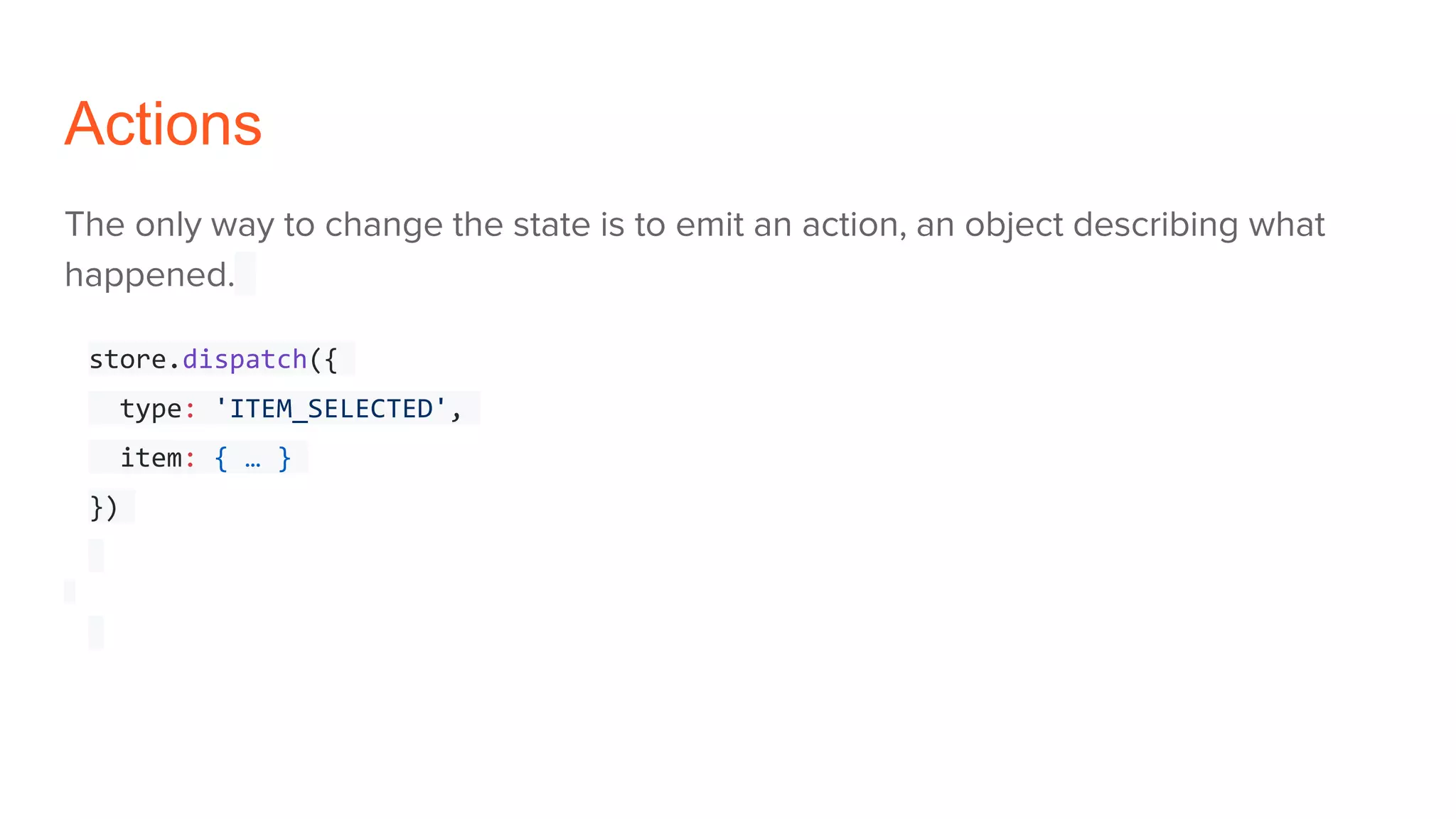 Actions
The only way to change the state is to emit an action, an object describing what
happened.
store.dispatch({
type: 'ITEM_SELECTED',
item: { … }
})
 
