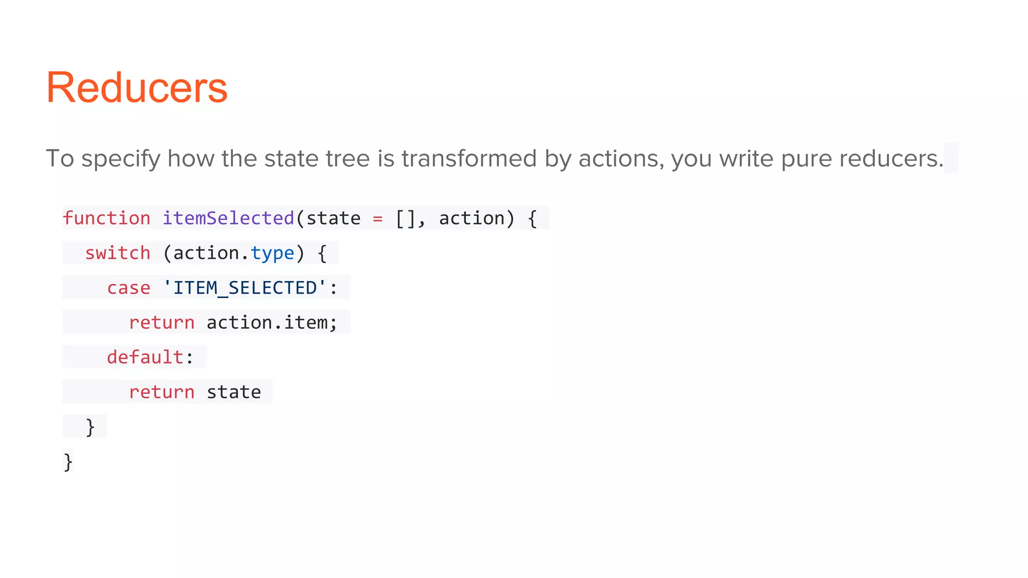 Reducers
To specify how the state tree is transformed by actions, you write pure reducers.
function itemSelected(state = [], action) {
switch (action.type) {
case 'ITEM_SELECTED':
return action.item;
default:
return state
}
}
 