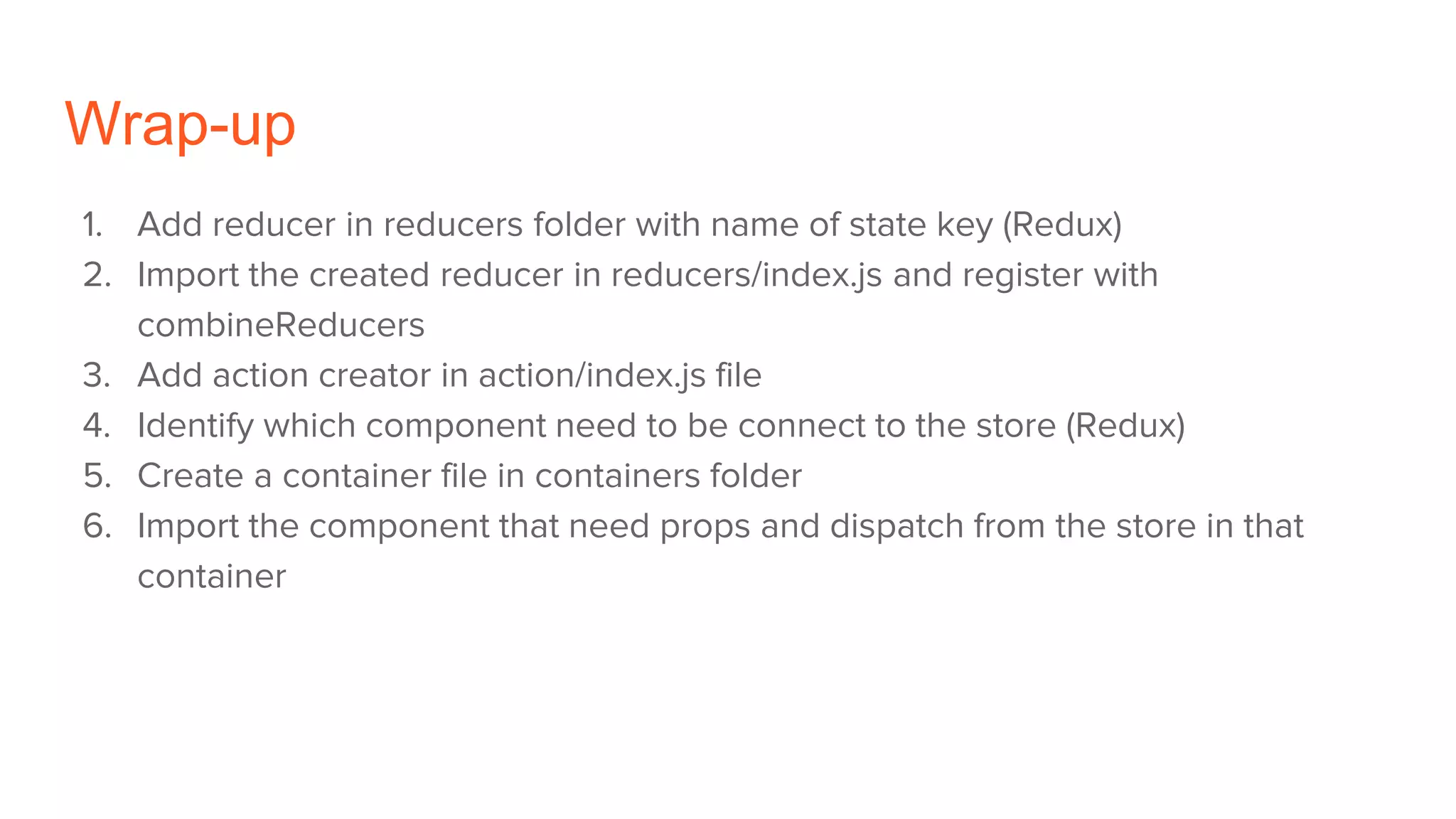 Wrap-up
1. Add reducer in reducers folder with name of state key (Redux)
2. Import the created reducer in reducers/index.js and register with
combineReducers
3. Add action creator in action/index.js file
4. Identify which component need to be connect to the store (Redux)
5. Create a container file in containers folder
6. Import the component that need props and dispatch from the store in that
container
 