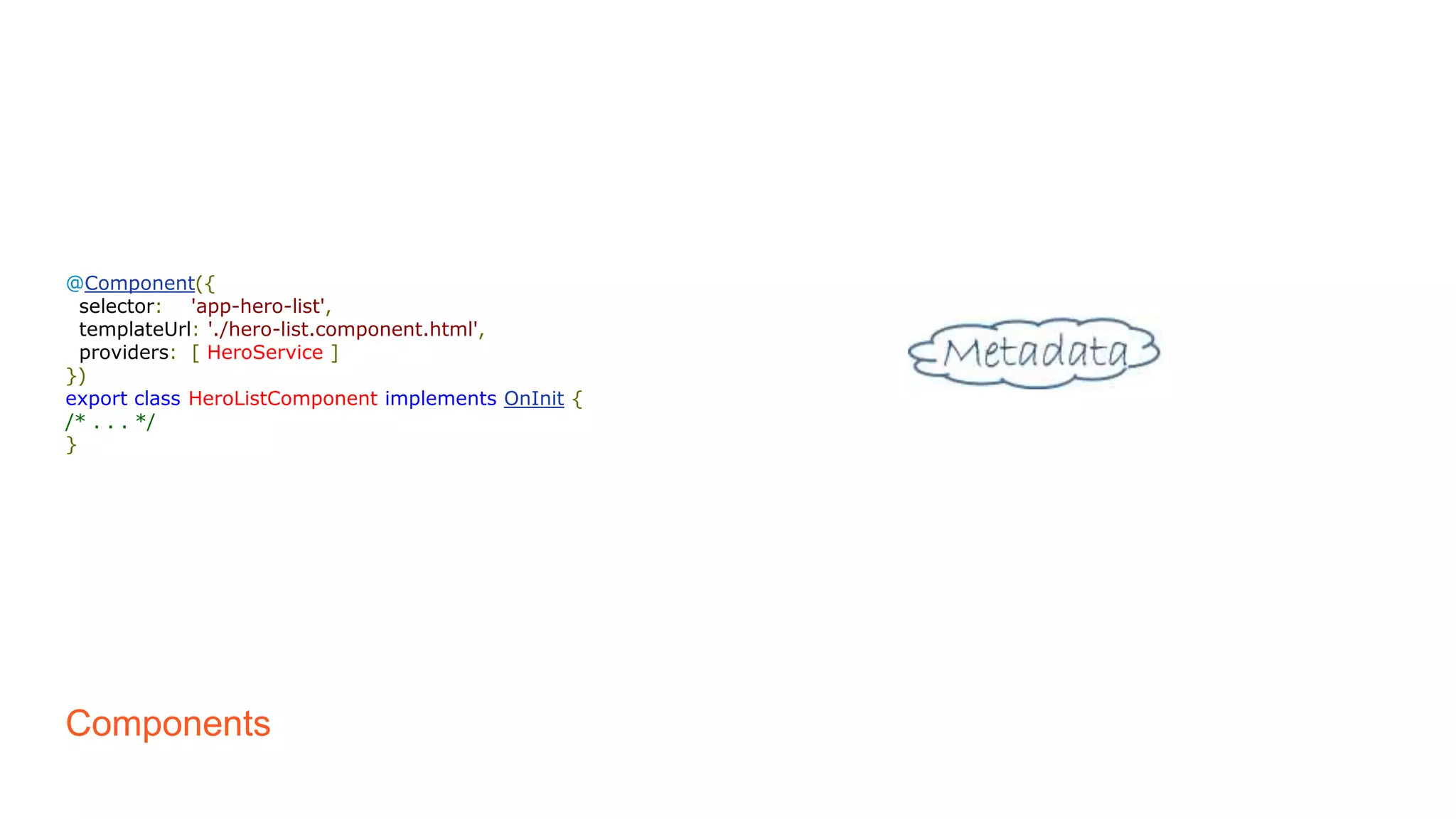 Components
@Component({
selector: 'app-hero-list',
templateUrl: './hero-list.component.html',
providers: [ HeroService ]
})
export class HeroListComponent implements OnInit {
/* . . . */
}
 