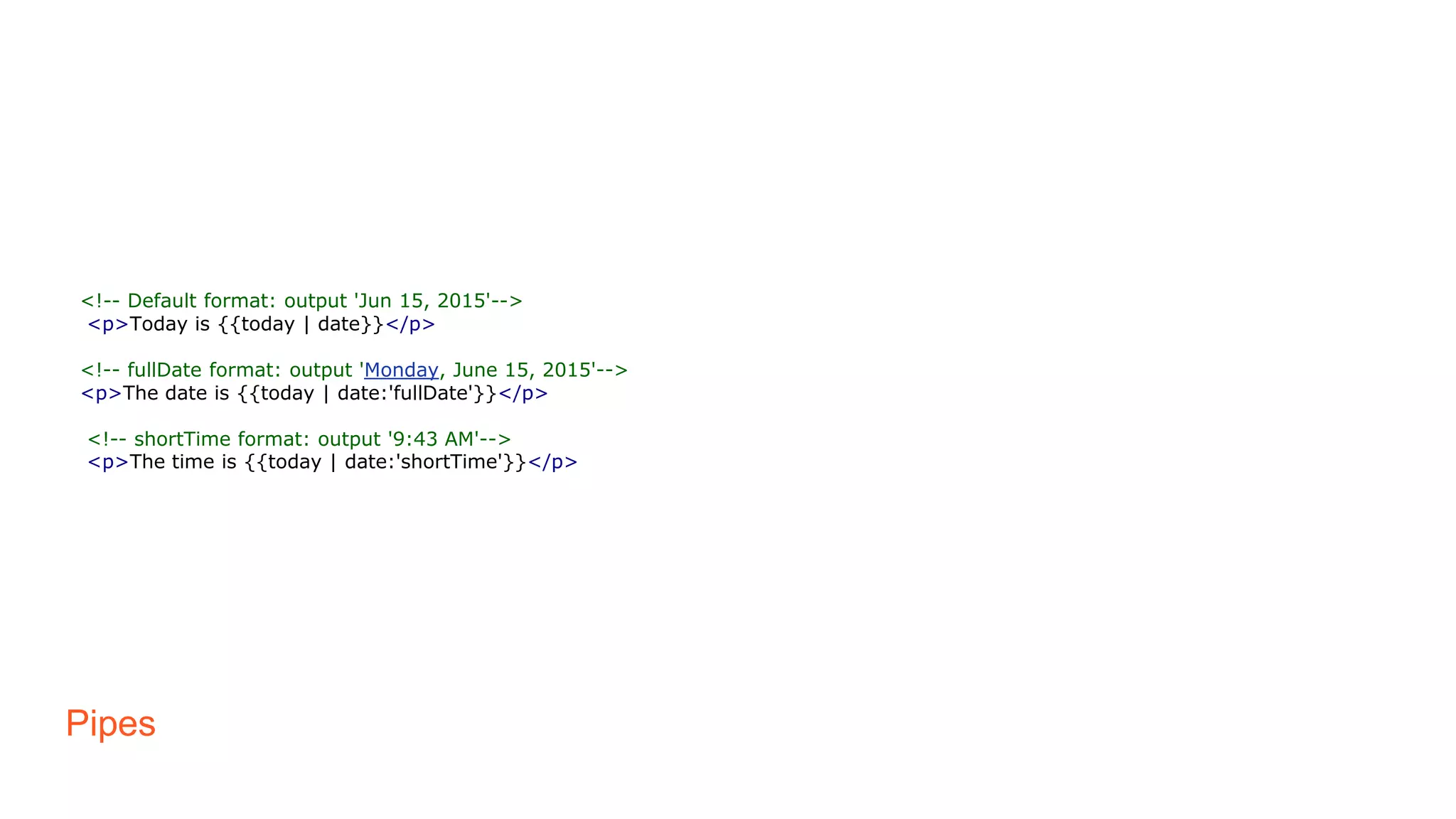 Pipes
<!-- Default format: output 'Jun 15, 2015'-->
<p>Today is {{today | date}}</p>
<!-- fullDate format: output 'Monday, June 15, 2015'-->
<p>The date is {{today | date:'fullDate'}}</p>
<!-- shortTime format: output '9:43 AM'-->
<p>The time is {{today | date:'shortTime'}}</p>
 