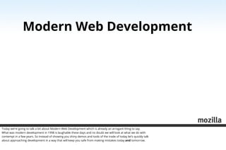 Modern Web Development




Today we’re going to talk a bit about Modern Web Development which is already an arrogant thing to say.
What was modern development in 1998 is laughable these days and no doubt we will look at what we do with
contempt in a few years. So instead of showing you shiny demos and tools of the trade of today let’s quickly talk
about approaching development in a way that will keep you safe from making mistakes today and tomorrow.
 