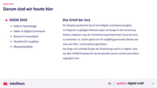 BOSW 2019
Gold in Technology
Silber in Digital Commerce
Bronze in Innovation
Shortlist für Usability
Masterkandidat
Darum sind wir heute hier
EINLEITUNG
5
Das Urteil der Jury
Die Shoplösung besticht durch Schnelligkeit und Zweckmässigkeit.
Im Vergleich zu gängigen Realisierungen ab Stange ist die Umsetzung
weitaus eleganter, was der Orchestrierung bestehender Cloud-Services
zu verdanken ist. Zudem glänzt sie mit sorgfältig gemachten Details wie
etwa der Filter- und Empfehlungsfunktion.
Das kluge und schlanke Design der Anwendung macht es möglich, dass
die über 40'000 Produkte für die Kundschaft extrem schnell und einfach
zugänglich sind.
 
