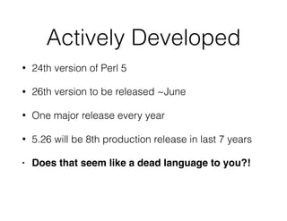 Actively Developed
• 24th version of Perl 5
• 26th version to be released ~June
• One major release every year
• 5.26 will be 8th production release in last 7 years
• Does that seem like a dead language to you?!
 