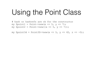# hash or hashrefs are ok for the constructor
my $point1 = Point->new(x => 5, y => 7);
my $point2 = Point->new({x => 5, y => 7});
my $point3d = Point3D->new(x => 5, y => 42, z => -5);
Using the Point Class
 