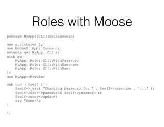 Roles with Moose
package MyApp::CLI::SetPassword;
use strictures 2;
use MooseX::App::Command;
extends qw( MyApp::CLI );
with qw(
MyApp::Role::CLI::WithPassword
MyApp::Role::CLI::WithUsername
MyApp::Role::CLI::WithUser
);
use MyApp::Module;
sub run ( $self ) {
$self->_say( "Changing password for " . $self->username . '...' );
$self->user->password( $self->password );
$self->user->update;
say "Done!";
}
1;
 