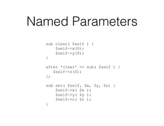 Named Parameters
sub clear( $self ) {
$self->x(0);
$self->y(0);
}
after 'clear' => sub( $self ) {
$self->z(0);
};
sub set( $self, $x, $y, $z) {
$self->x( $x );
$self->y( $y );
$self->z( $z );
}
 