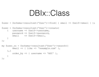 DBIx::Class
$user = $schema->resultset('User')->find( { email => $self->email } );
$user = $schema->resultset('User')->create(
{ username => $self->username,
password => $self->password,
email => $self->email,
}
);
 
my $user_rs = $schema->resultset('User')->search({
email => { like => '%example.com' },
},{
order_by => { username => 'ASC' },
}
);
 
