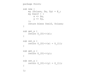 package Point;
sub new {
my ($class, $x, $y) = @_;
my $self = {
x => $x,
y => $y,
};
return bless $self, $class;
}
sub get_x {
return $_[0]->{x};
}
sub set_x {
return $_[0]->{x} = $_[1];
}
sub get_y {
return $_[0]->{y};
}
sub set_y {
return $_[0]->{y} = $_[1];
}
1;
 
