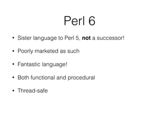 Perl 6
• Sister language to Perl 5, not a successor!
• Poorly marketed as such
• Fantastic language!
• Both functional and procedural
• Thread-safe
 