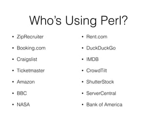 Who’s Using Perl?
• ZipRecruiter
• Booking.com
• Craigslist
• Ticketmaster
• Amazon
• BBC
• NASA
• Rent.com
• DuckDuckGo
• IMDB
• CrowdTilt
• ShutterStock
• ServerCentral
• Bank of America
 