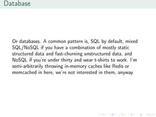 Database
Or databases. A common pattern is, SQL by default, mixed
SQL/NoSQL if you have a combination of mostly static
structured data and fast-churning unstructured data, and
NoSQL if you’re under thirty and wear t-shirts to work. I’m
semi-arbitrarily throwing in-memory caches like Redis or
memcached in here, we’re not interested in them, anyway.
 
