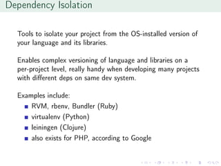 Dependency Isolation
Tools to isolate your project from the OS-installed version of
your language and its libraries.
Enables complex versioning of language and libraries on a
per-project level, really handy when developing many projects
with diﬀerent deps on same dev system.
Examples include:
RVM, rbenv, Bundler (Ruby)
virtualenv (Python)
leiningen (Clojure)
also exists for PHP, according to Google
 