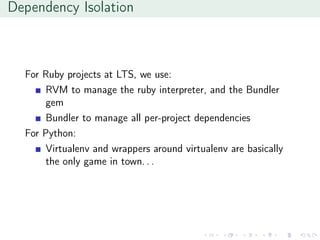 Dependency Isolation
For Ruby projects at LTS, we use:
RVM to manage the ruby interpreter, and the Bundler
gem
Bundler to manage all per-project dependencies
For Python:
Virtualenv and wrappers around virtualenv are basically
the only game in town. . .
 
