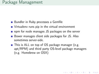 Package Management
Bundler in Ruby processes a Gemﬁle
Virtualenv runs pip in the virtual environment
npm for node manages JS packages on the server
Bower manages client side packages for JS. Also
sometimes server-side.
This is ALL on top of OS package manager (e.g.
apt/RPM) and third party OS-level package managers
(e.g. Homebrew on OSX)
 
