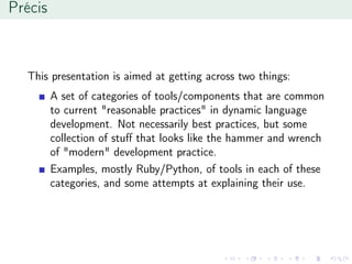 Précis
This presentation is aimed at getting across two things:
A set of categories of tools/components that are common
to current "reasonable practices" in dynamic language
development. Not necessarily best practices, but some
collection of stuﬀ that looks like the hammer and wrench
of "modern" development practice.
Examples, mostly Ruby/Python, of tools in each of these
categories, and some attempts at explaining their use.
 