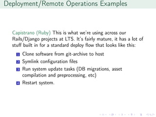 Deployment/Remote Operations Examples
Capistrano (Ruby) This is what we’re using across our
Rails/Django projects at LTS. It’s fairly mature, it has a lot of
stuﬀ built in for a standard deploy ﬂow that looks like this:
1 Clone software from git-archive to host
2 Symlink conﬁguration ﬁles
3 Run system update tasks (DB migrations, asset
compilation and preprocessing, etc)
4 Restart system.
 