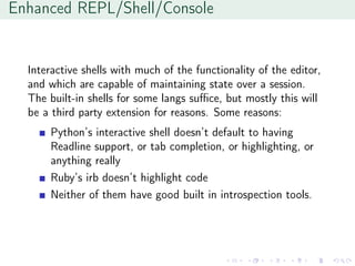 Enhanced REPL/Shell/Console
Interactive shells with much of the functionality of the editor,
and which are capable of maintaining state over a session.
The built-in shells for some langs suﬃce, but mostly this will
be a third party extension for reasons. Some reasons:
Python’s interactive shell doesn’t default to having
Readline support, or tab completion, or highlighting, or
anything really
Ruby’s irb doesn’t highlight code
Neither of them have good built in introspection tools.
 