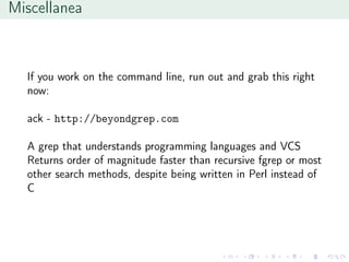 Miscellanea
If you work on the command line, run out and grab this right
now:
ack - http://beyondgrep.com
A grep that understands programming languages and VCS
Returns order of magnitude faster than recursive fgrep or most
other search methods, despite being written in Perl instead of
C
 