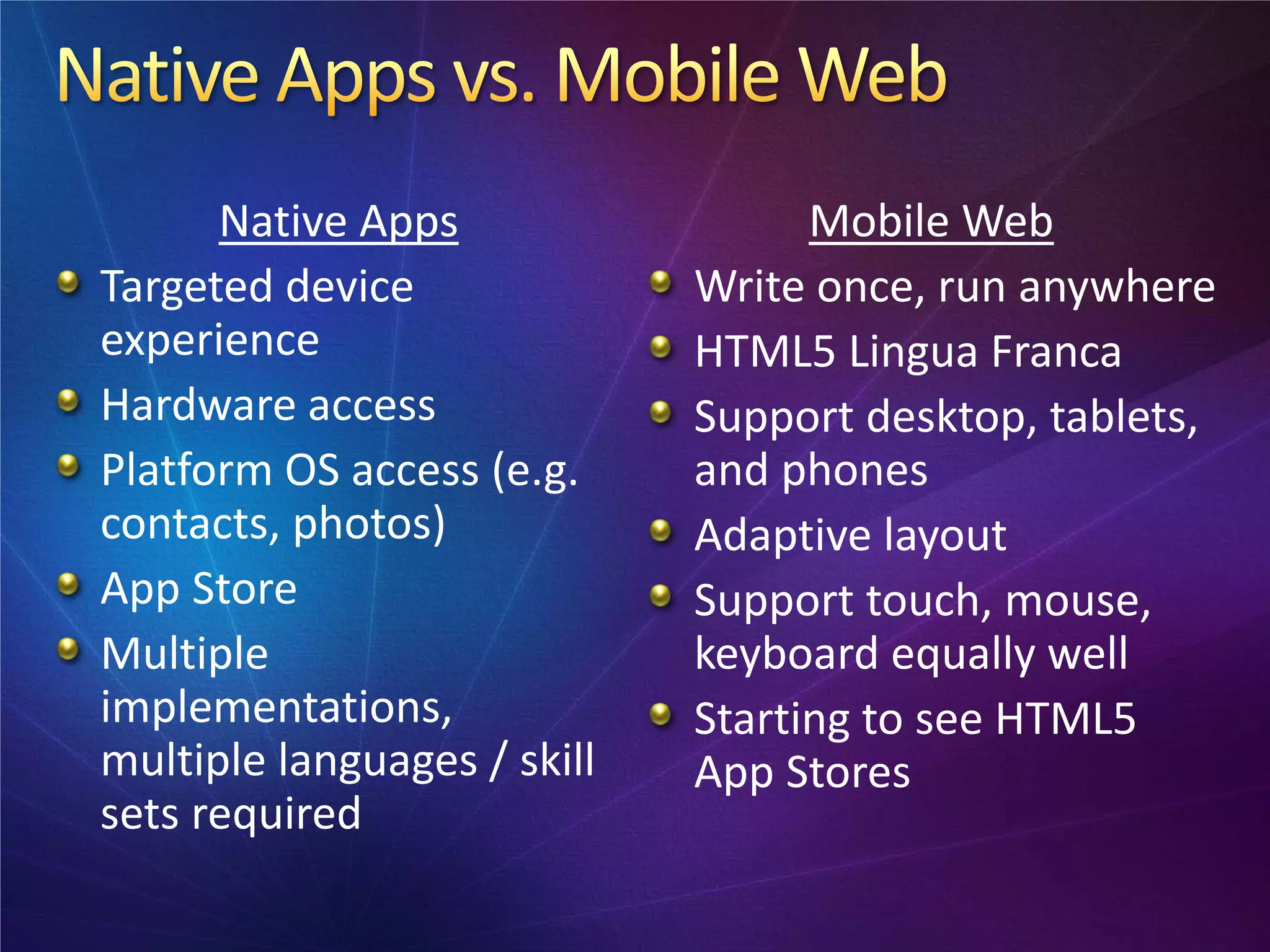 Native Apps                  Mobile Web
Targeted device              Write once, run anywhere
experience                   HTML5 Lingua Franca
Hardware access              Support desktop, tablets,
Platform OS access (e.g.     and phones
contacts, photos)            Adaptive layout
App Store                    Support touch, mouse,
Multiple                     keyboard equally well
implementations,             Starting to see HTML5
multiple languages / skill   App Stores
sets required
 